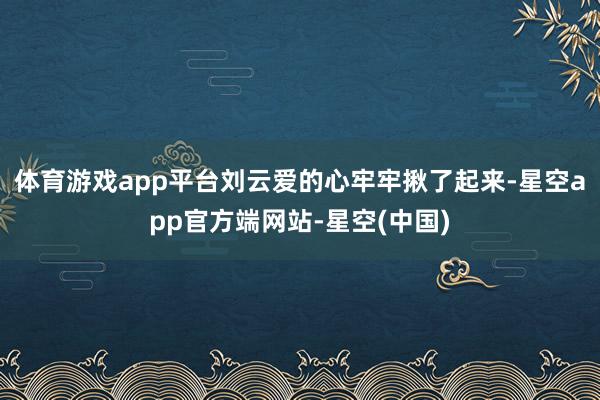 体育游戏app平台刘云爱的心牢牢揪了起来-星空app官方端网站-星空(中国)