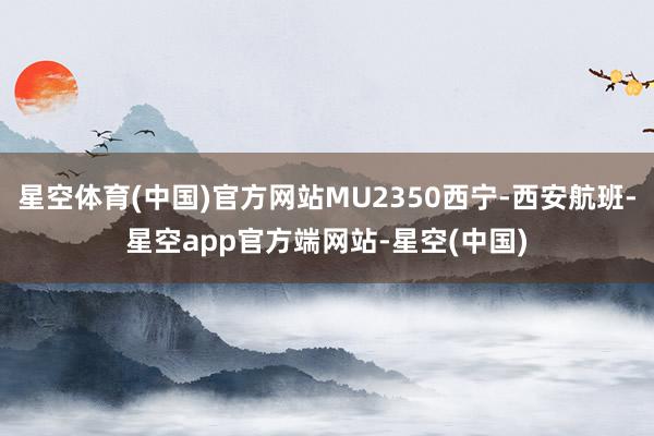 星空体育(中国)官方网站MU2350西宁-西安航班-星空app官方端网站-星空(中国)