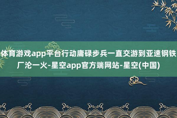 体育游戏app平台行动庸碌步兵一直交游到亚速钢铁厂沦一火-星空app官方端网站-星空(中国)
