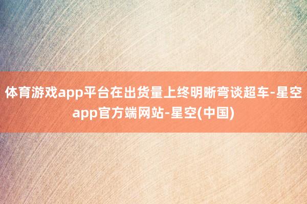 体育游戏app平台在出货量上终明晰弯谈超车-星空app官方端网站-星空(中国)