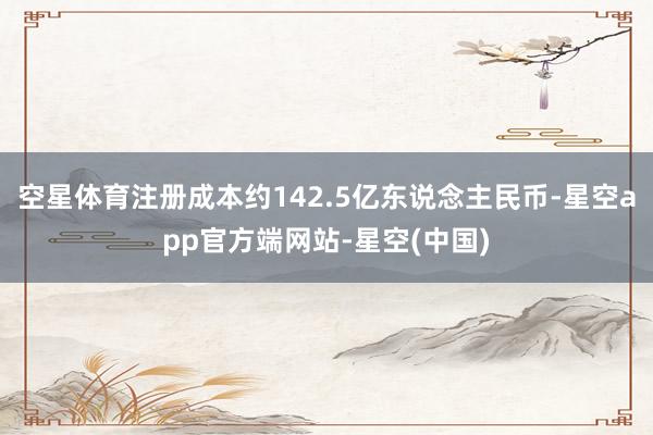 空星体育注册成本约142.5亿东说念主民币-星空app官方端网站-星空(中国)