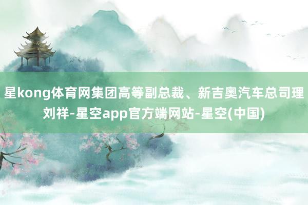 星kong体育网集团高等副总裁、新吉奥汽车总司理刘祥-星空app官方端网站-星空(中国)