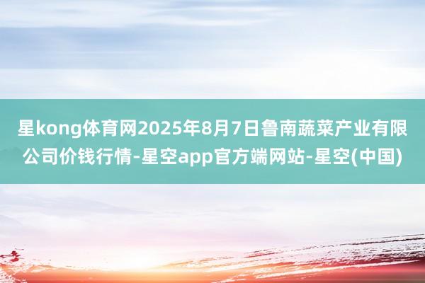 星kong体育网2025年8月7日鲁南蔬菜产业有限公司价钱行情-星空app官方端网站-星空(中国)
