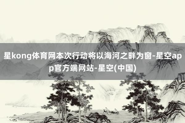 星kong体育网本次行动将以海河之畔为窗-星空app官方端网站-星空(中国)