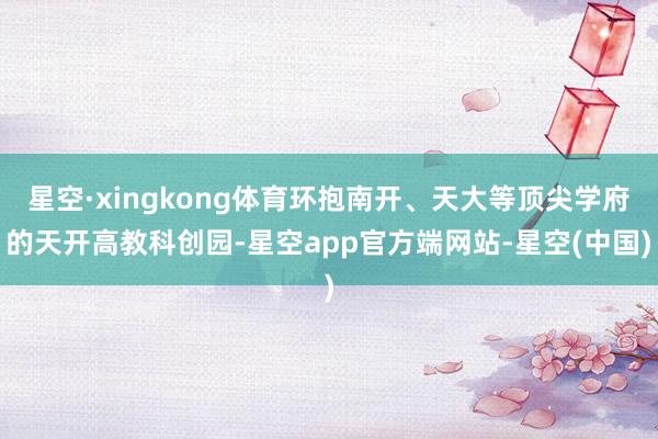 星空·xingkong体育环抱南开、天大等顶尖学府的天开高教科创园-星空app官方端网站-星空(中国)