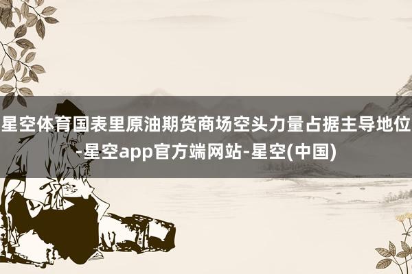 星空体育国表里原油期货商场空头力量占据主导地位-星空app官方端网站-星空(中国)