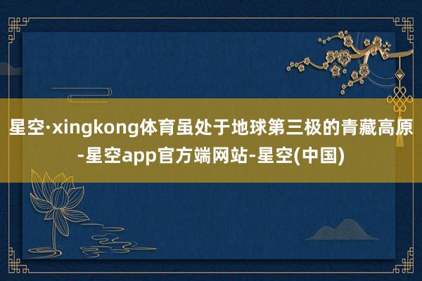 星空·xingkong体育虽处于地球第三极的青藏高原-星空app官方端网站-星空(中国)