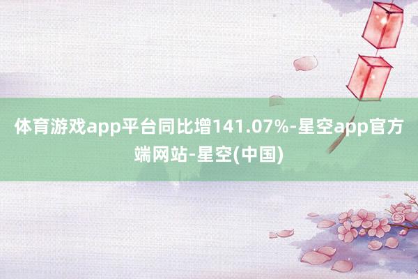 体育游戏app平台同比增141.07%-星空app官方端网站-星空(中国)