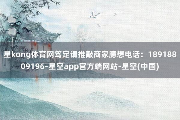 星kong体育网笃定请推敲商家臆想电话：18918809196-星空app官方端网站-星空(中国)