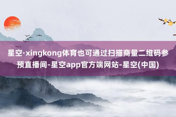 星空·xingkong体育也可通过扫描商量二维码参预直播间-星空app官方端网站-星空(中国)