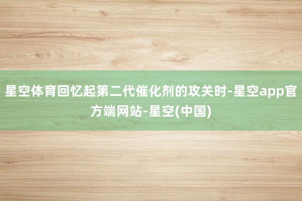 星空体育回忆起第二代催化剂的攻关时-星空app官方端网站-星空(中国)