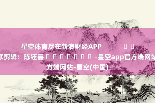 星空体育尽在新浪财经APP            						包袱剪辑：陈钰嘉 							-星空app官方端网站-星空(中国)