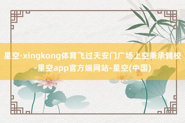 星空·xingkong体育飞过天安门广场上空秉承雠校-星空app官方端网站-星空(中国)