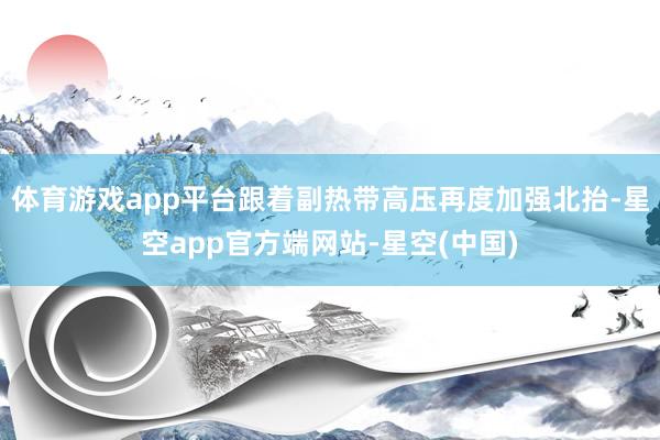 体育游戏app平台跟着副热带高压再度加强北抬-星空app官方端网站-星空(中国)