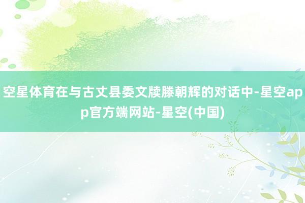 空星体育在与古丈县委文牍滕朝辉的对话中-星空app官方端网站-星空(中国)