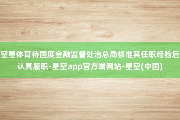 空星体育待国度金融监督处治总局核准其任职经验后认真履职-星空app官方端网站-星空(中国)