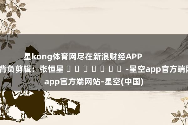 星kong体育网尽在新浪财经APP            						背负剪辑：张恒星 							-星空app官方端网站-星空(中国)