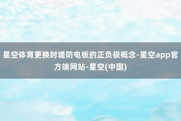 星空体育更换时堤防电板的正负极概念-星空app官方端网站-星空(中国)