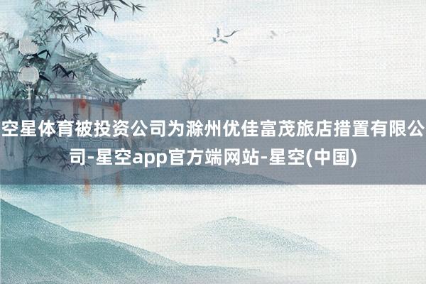 空星体育被投资公司为滁州优佳富茂旅店措置有限公司-星空app官方端网站-星空(中国)