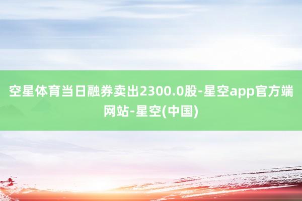 空星体育当日融券卖出2300.0股-星空app官方端网站-星空(中国)