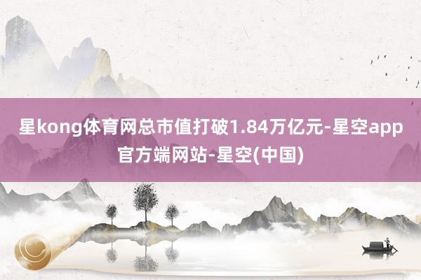星kong体育网总市值打破1.84万亿元-星空app官方端网站-星空(中国)