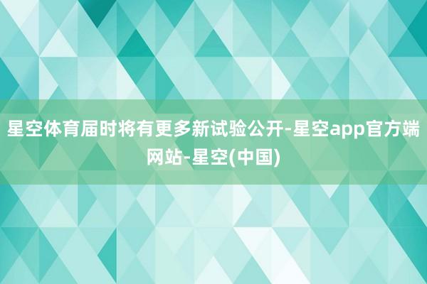 星空体育届时将有更多新试验公开-星空app官方端网站-星空(中国)