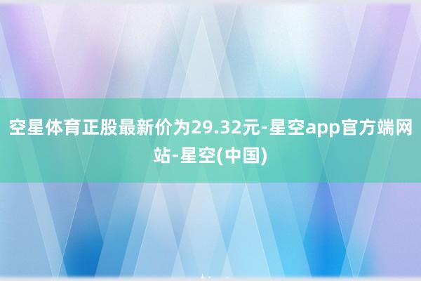 空星体育正股最新价为29.32元-星空app官方端网站-星空(中国)