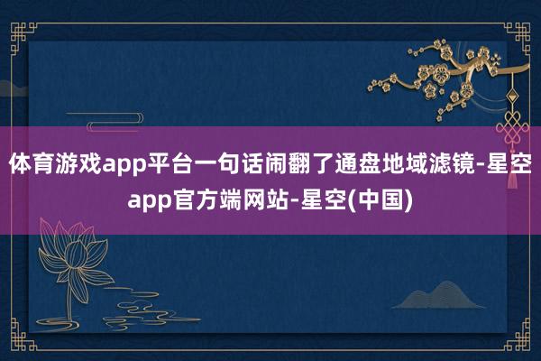 体育游戏app平台一句话闹翻了通盘地域滤镜-星空app官方端网站-星空(中国)