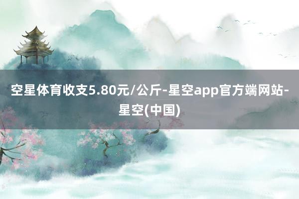 空星体育收支5.80元/公斤-星空app官方端网站-星空(中国)