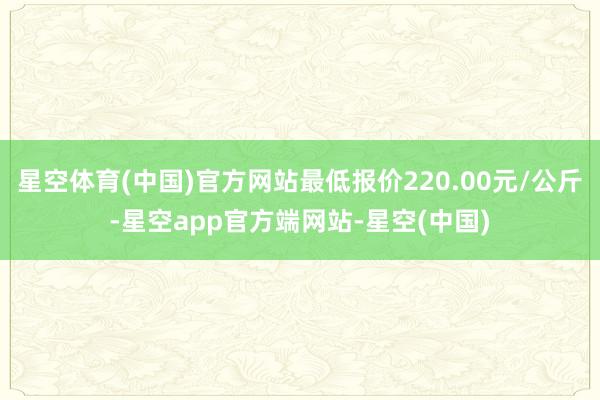 星空体育(中国)官方网站最低报价220.00元/公斤-星空app官方端网站-星空(中国)