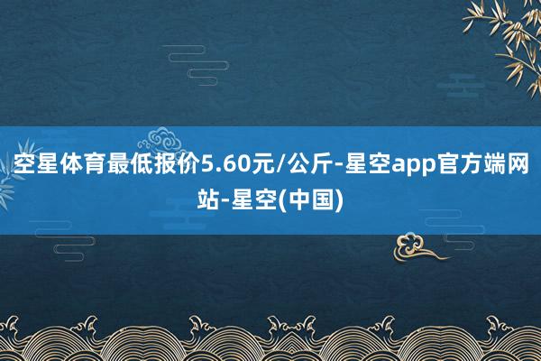 空星体育最低报价5.60元/公斤-星空app官方端网站-星空(中国)