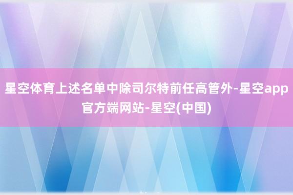 星空体育上述名单中除司尔特前任高管外-星空app官方端网站-星空(中国)