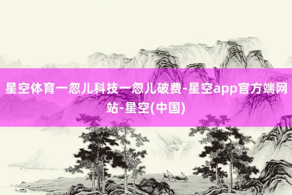 星空体育一忽儿科技一忽儿破费-星空app官方端网站-星空(中国)