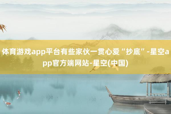 体育游戏app平台有些家伙一贯心爱“抄底”-星空app官方端网站-星空(中国)