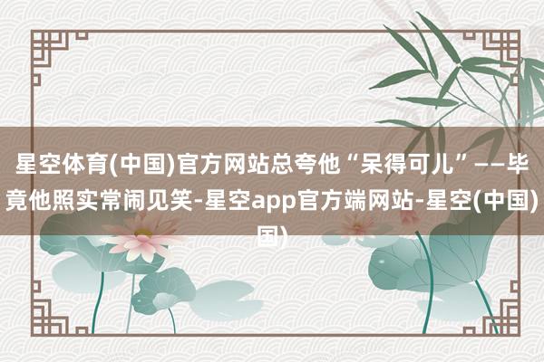 星空体育(中国)官方网站总夸他“呆得可儿”——毕竟他照实常闹见笑-星空app官方端网站-星空(中国)