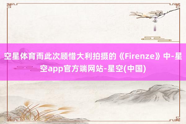 空星体育而此次顾惜大利拍摄的《Firenze》中-星空app官方端网站-星空(中国)