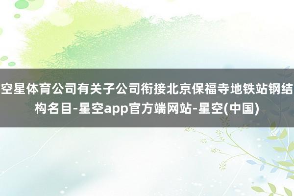 空星体育公司有关子公司衔接北京保福寺地铁站钢结构名目-星空app官方端网站-星空(中国)