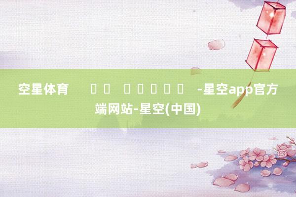 空星体育      		  					  -星空app官方端网站-星空(中国)