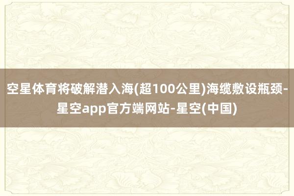 空星体育将破解潜入海(超100公里)海缆敷设瓶颈-星空app官方端网站-星空(中国)