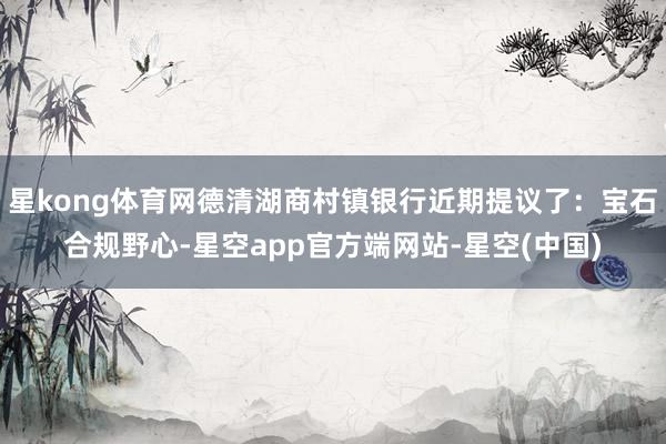 星kong体育网德清湖商村镇银行近期提议了：宝石合规野心-星空app官方端网站-星空(中国)