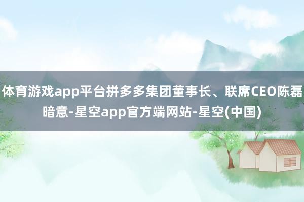体育游戏app平台拼多多集团董事长、联席CEO陈磊暗意-星空app官方端网站-星空(中国)